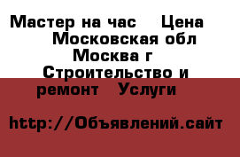 Мастер на час  › Цена ­ 500 - Московская обл., Москва г. Строительство и ремонт » Услуги   